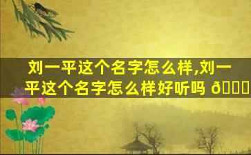 刘一平这个名字怎么样,刘一平这个名字怎么样好听吗 🐟